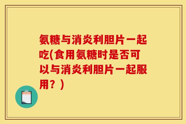 氨糖与消炎利胆片一起吃(食用氨糖时是否可以与消炎利胆片一起服用?) 氨糖与消炎利胆片一起吃(食用氨糖时是否可以与消炎利胆片一起服用?)