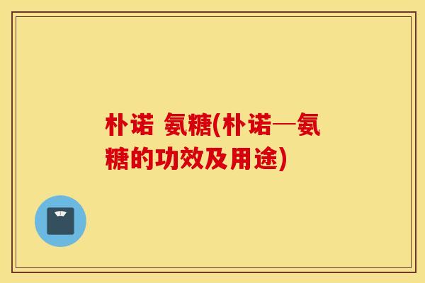 朴诺 氨糖(朴诺─氨糖的功效及用途)