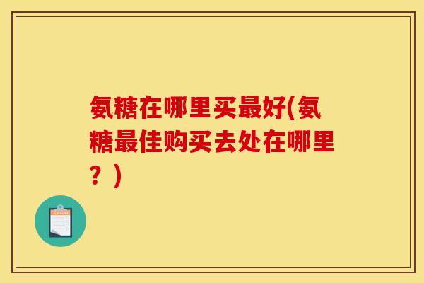 氨糖在哪里买最好(氨糖最佳购买去处在哪里？)