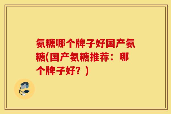 氨糖哪个牌子好国产氨糖(国产氨糖推荐：哪个牌子好？)