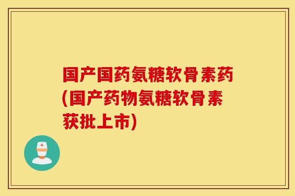 国产国药氨糖软骨素药(国产药物氨糖软骨素获批上市)