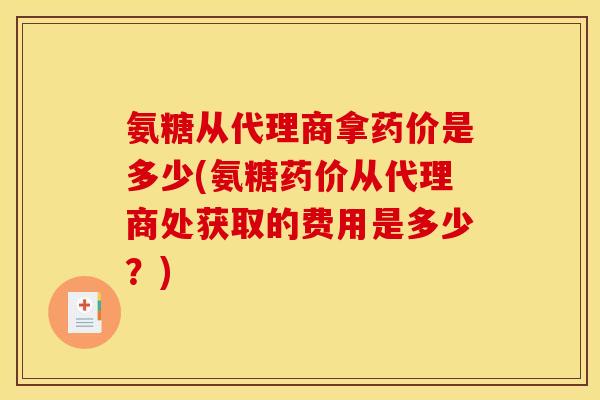 氨糖从代理商拿药价是多少(氨糖药价从代理商处获取的费用是多少？)