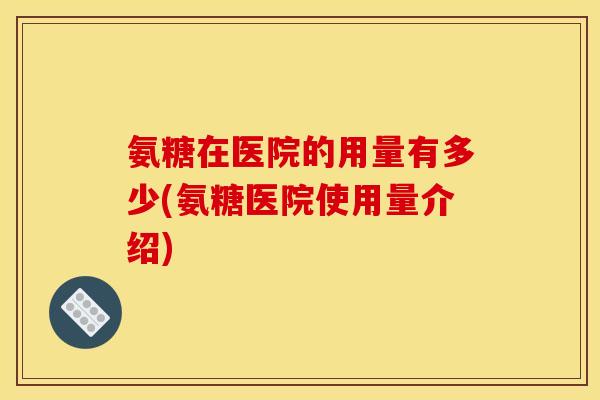 氨糖在医院的用量有多少(氨糖医院使用量介绍)