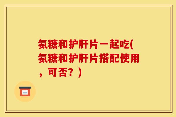 氨糖和护肝片一起吃(氨糖和护肝片搭配使用，可否？)