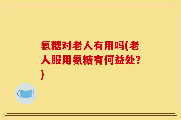 氨糖对老人有用吗(老人服用氨糖有何益处？)