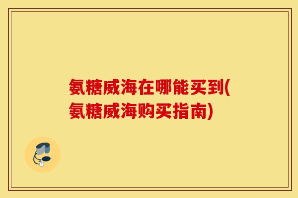 氨糖威海在哪能买到(氨糖威海购买指南) 氨糖威海在哪能买到(氨糖威海购买指南)