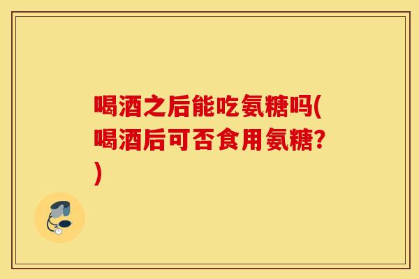 喝酒之后能吃氨糖吗(喝酒后可否食用氨糖？)