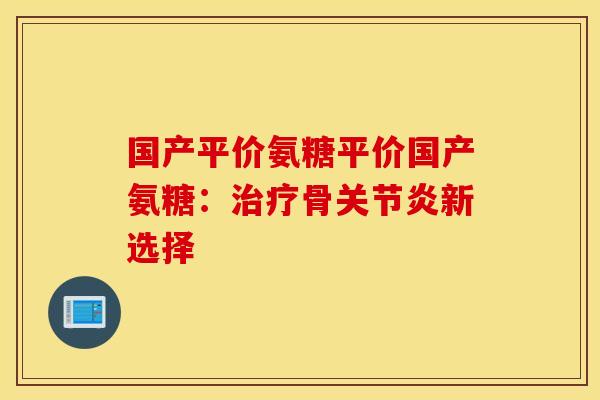 国产平价氨糖平价国产氨糖：治疗骨关节炎新选择