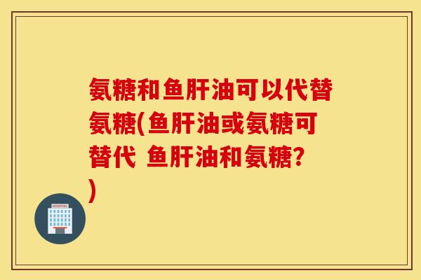 氨糖和鱼肝油可以代替氨糖(鱼肝油或氨糖可替代 鱼肝油和氨糖？)