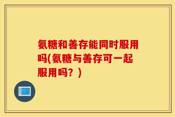 氨糖和善存能同时服用吗(氨糖与善存可一起服用吗?) 氨糖和善存能同时服用吗(氨糖与善存可一起服用吗?)