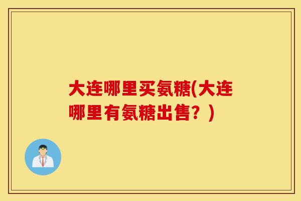 大连哪里买氨糖(大连哪里有氨糖出售？)