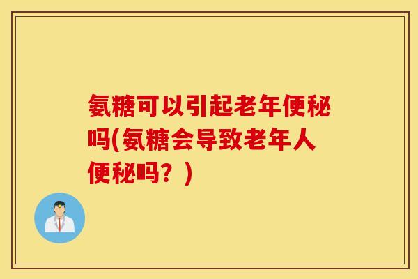 氨糖可以引起老年便秘吗(氨糖会导致老年人便秘吗?) 氨糖可以引起老年便秘吗(氨糖会导致老年人便秘吗?)