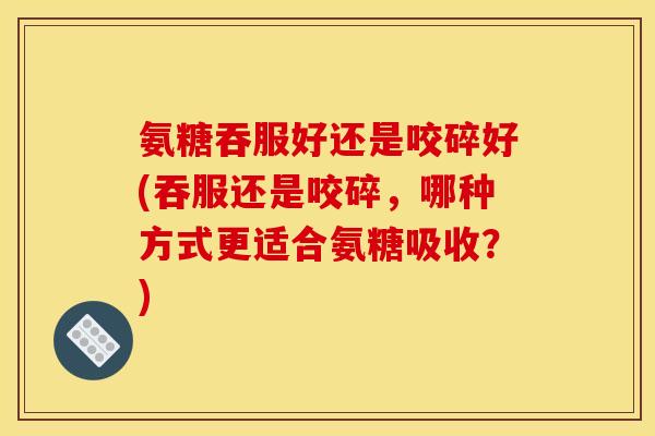 氨糖吞服好还是咬碎好(吞服还是咬碎，哪种方式更适合氨糖吸收？)