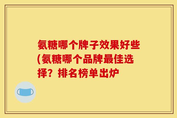氨糖哪个牌子效果好些(氨糖哪个品牌最佳选择？排名榜单出炉