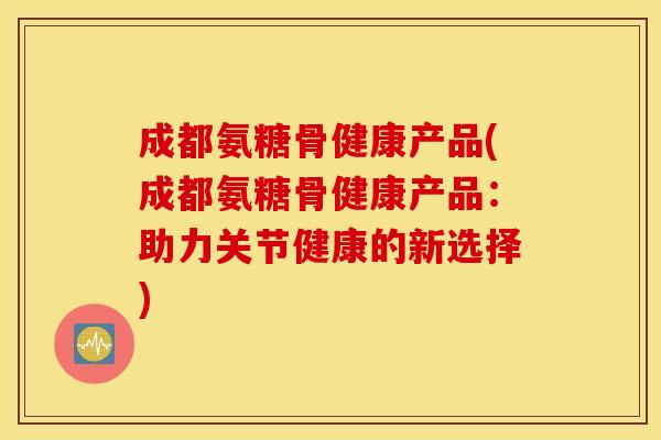 成都氨糖骨健康产品(成都氨糖骨健康产品：助力关节健康的新选择)