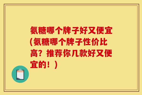 氨糖哪个牌子好又便宜(氨糖哪个牌子性价比高？推荐你几款好又便宜的！)
