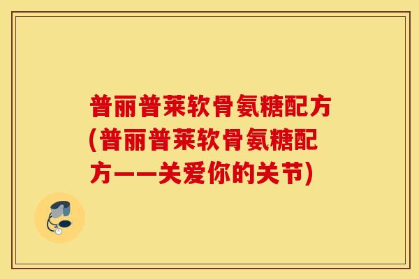 普丽普莱软骨氨糖配方(普丽普莱软骨氨糖配方——关爱你的关节)