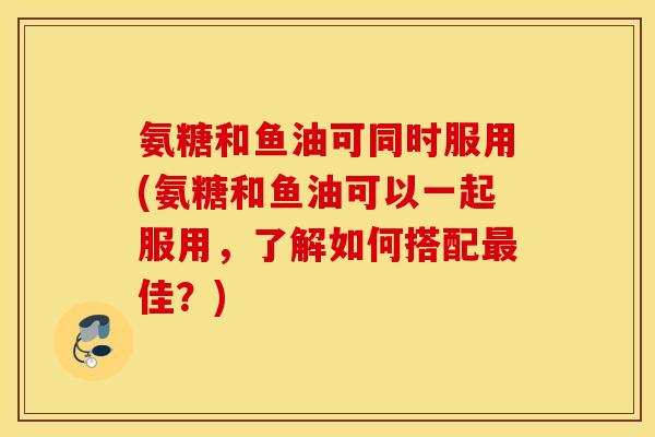 氨糖和鱼油可同时服用(氨糖和鱼油可以一起服用，了解如何搭配最佳？)