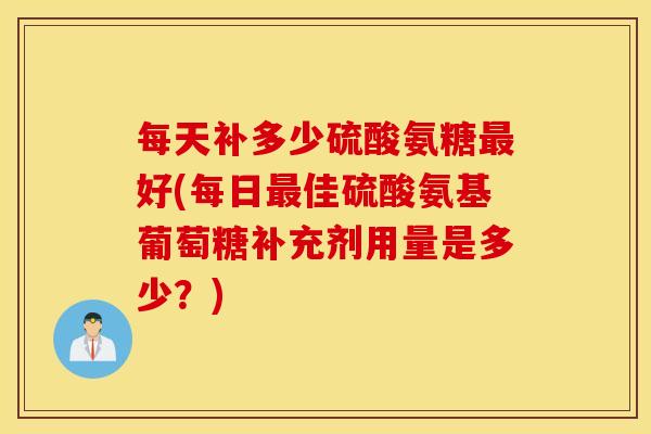 每天补多少硫酸氨糖最好(每日最佳硫酸氨基葡萄糖补充剂用量是多少？)