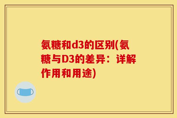 氨糖和d3的区别(氨糖与D3的差异：详解作用和用途)