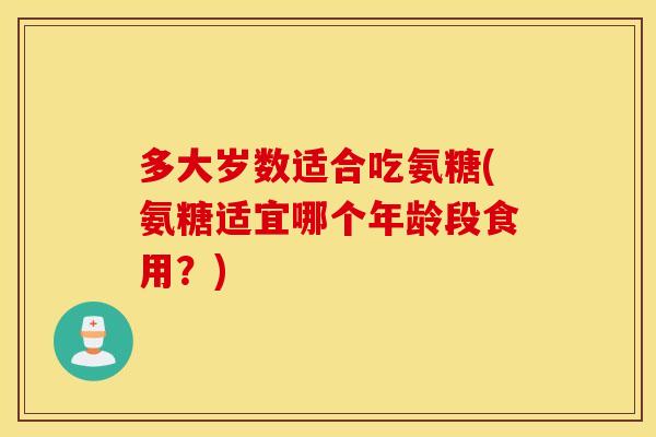多大岁数适合吃氨糖(氨糖适宜哪个年龄段食用？)