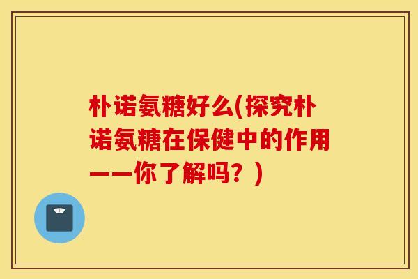 朴诺氨糖好么(探究朴诺氨糖在保健中的作用——你了解吗？)