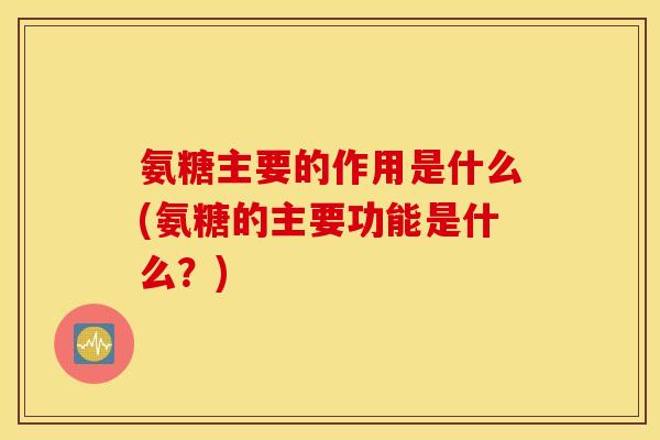氨糖主要的作用是什么(氨糖的主要功能是什么？)
