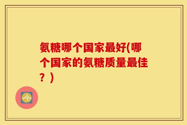 氨糖哪个国家最好(哪个国家的氨糖质量最佳？)
