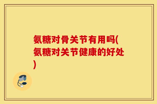 氨糖对骨关节有用吗(氨糖对关节健康的好处)