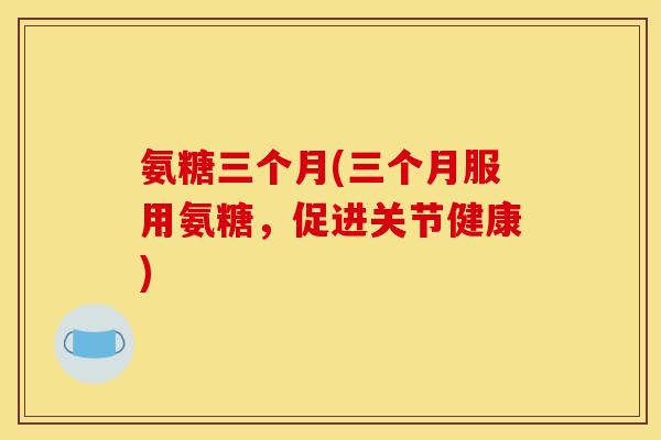 氨糖三个月(三个月服用氨糖，促进关节健康)