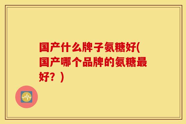 国产什么牌子氨糖好(国产哪个品牌的氨糖最好？)