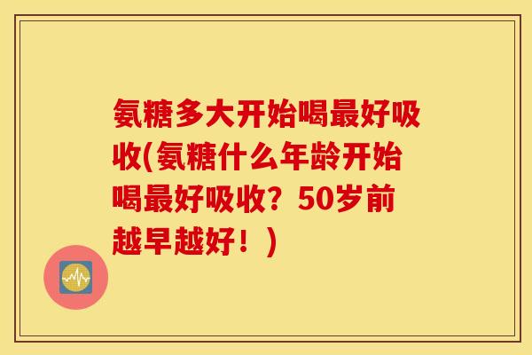 氨糖多大开始喝最好吸收(氨糖什么年龄开始喝最好吸收？50岁前越早越好！)