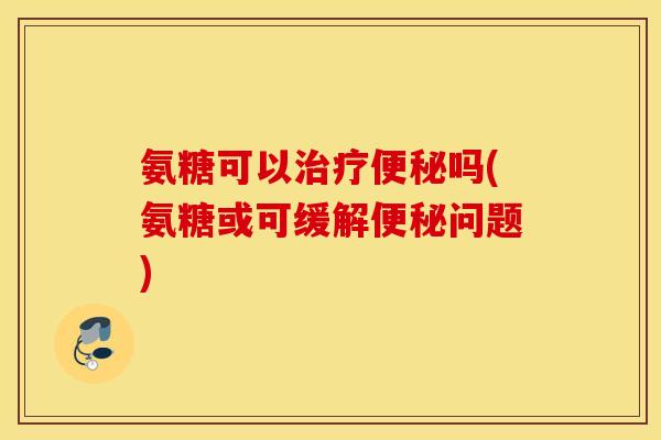 氨糖可以治疗便秘吗(氨糖或可缓解便秘问题)