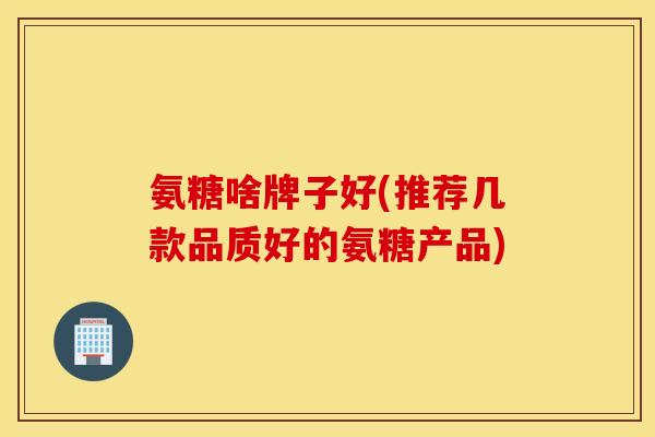 氨糖啥牌子好(推荐几款品质好的氨糖产品)