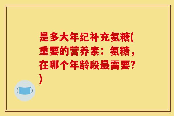 是多大年纪补充氨糖(重要的营养素：氨糖，在哪个年龄段最需要？)