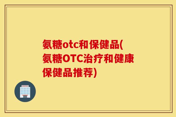 氨糖otc和保健品(氨糖OTC治疗和健康保健品推荐)