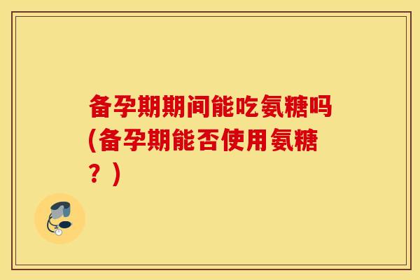 备孕期期间能吃氨糖吗(备孕期能否使用氨糖？)
