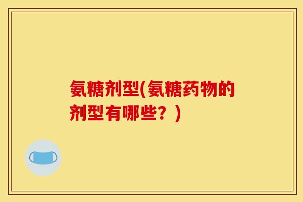 氨糖剂型(氨糖药物的剂型有哪些？)