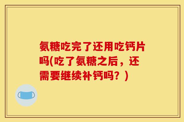 氨糖吃完了还用吃钙片吗(吃了氨糖之后,还需要继续补钙吗?) 氨糖吃完了还用吃钙片吗(吃了氨糖之后,还需要继续补钙吗?)