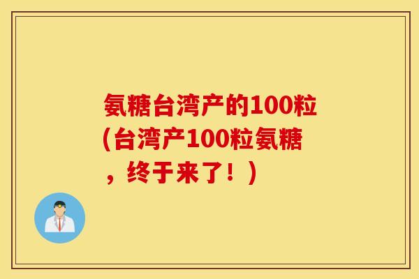 氨糖台湾产的100粒(台湾产100粒氨糖，终于来了！)