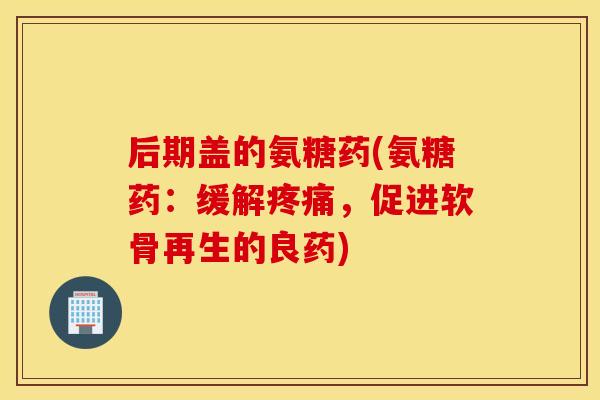 后期盖的氨糖药(氨糖药：缓解疼痛，促进软骨再生的良药)