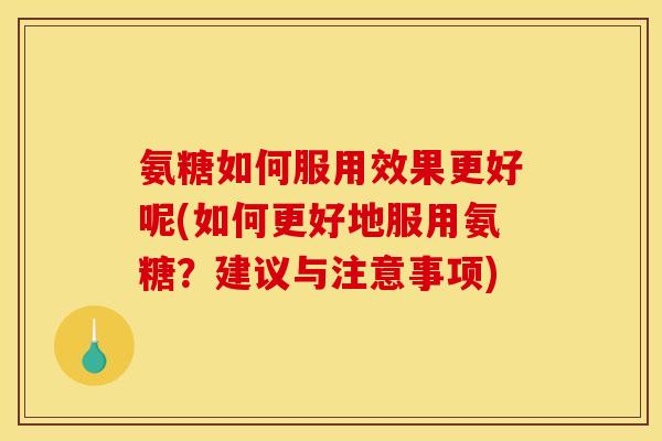 氨糖如何服用效果更好呢(如何更好地服用氨糖？建议与注意事项)