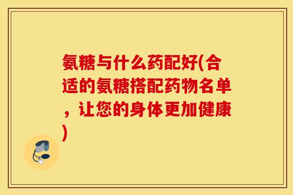 氨糖与什么药配好(合适的氨糖搭配药物名单，让您的身体更加健康)