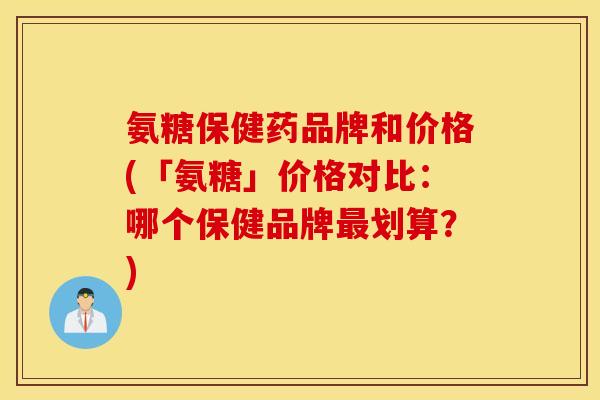 氨糖保健药品牌和价格(「氨糖」价格对比：哪个保健品牌最划算？)