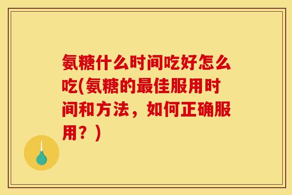 氨糖什么时间吃好怎么吃(氨糖的最佳服用时间和方法，如何正确服用？)