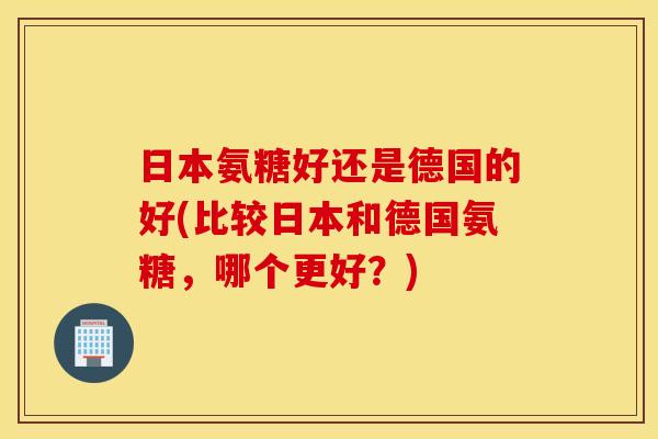 日本氨糖好还是德国的好(比较日本和德国氨糖，哪个更好？)