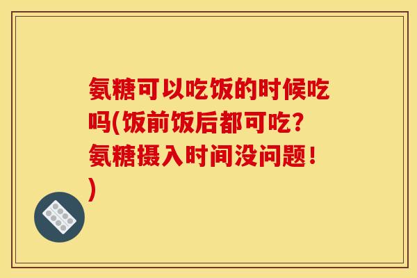 氨糖可以吃饭的时候吃吗(饭前饭后都可吃?氨糖摄入时间没问题!) 氨糖可以吃饭的时候吃吗(饭前饭后都可吃?氨糖摄入时间没问题!)