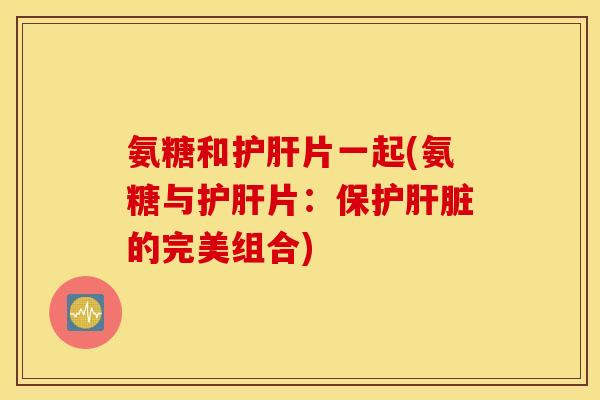 氨糖和护肝片一起(氨糖与护肝片:保护肝脏的完美组合) 氨糖和护肝片一起(氨糖与护肝片:保护肝脏的完美组合)