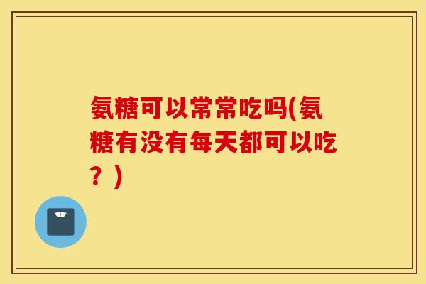氨糖可以常常吃吗(氨糖有没有每天都可以吃？)