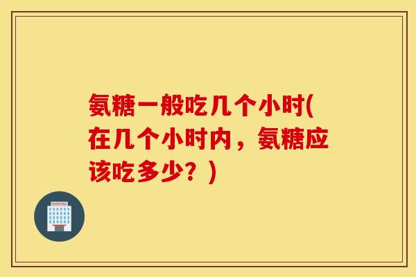 氨糖一般吃几个小时(在几个小时内,氨糖应该吃多少?) 氨糖一般吃几个小时(在几个小时内,氨糖应该吃多少?)
